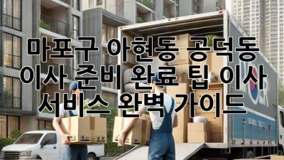 마포구 아현동, 공덕동 이사 준비 완료 팁! 이사 서비스 완벽 가이드